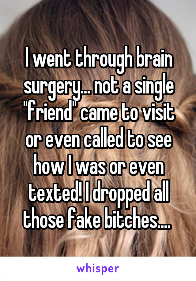 I went through brain surgery... not a single "friend" came to visit or even called to see how I was or even texted! I dropped all those fake bitches.... 