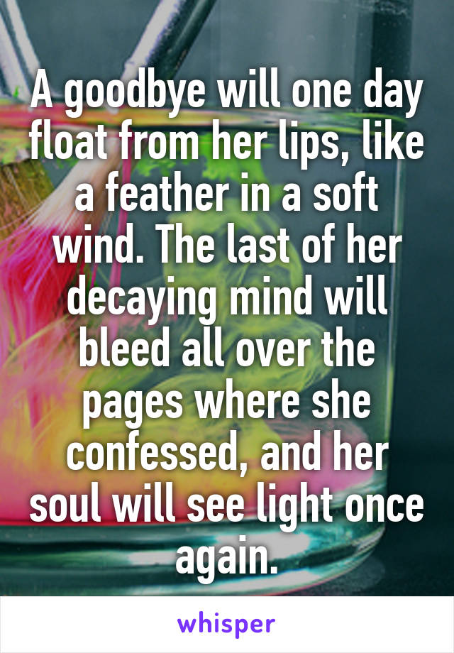 A goodbye will one day float from her lips, like a feather in a soft wind. The last of her decaying mind will bleed all over the pages where she confessed, and her soul will see light once again.