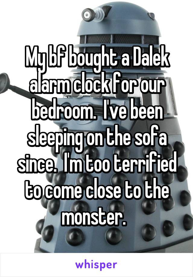 My bf bought a Dalek alarm clock for our bedroom.  I've been sleeping on the sofa since.  I'm too terrified to come close to the monster.  