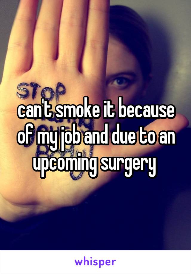 can't smoke it because of my job and due to an upcoming surgery 