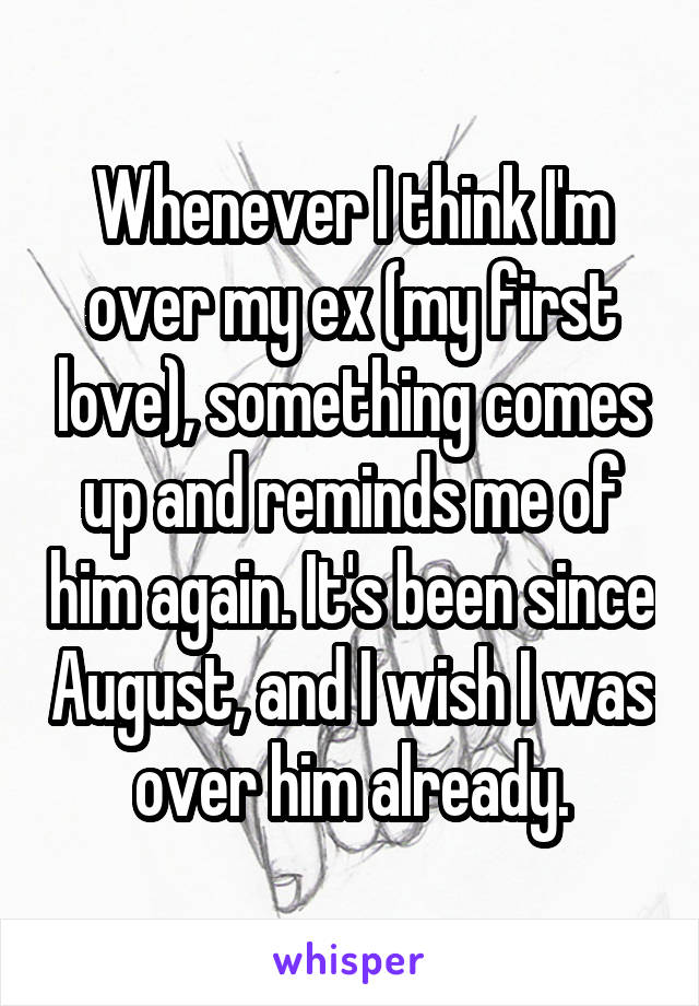 Whenever I think I'm over my ex (my first love), something comes up and reminds me of him again. It's been since August, and I wish I was over him already.