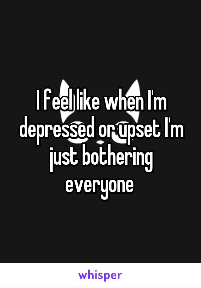 I feel like when I'm depressed or upset I'm just bothering everyone 