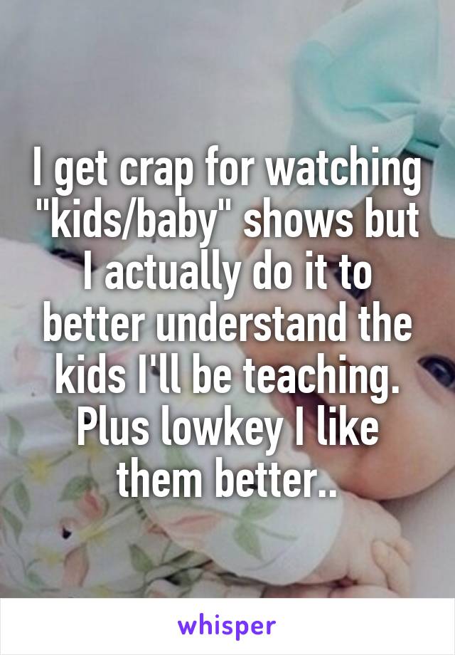 I get crap for watching "kids/baby" shows but I actually do it to better understand the kids I'll be teaching. Plus lowkey I like them better..