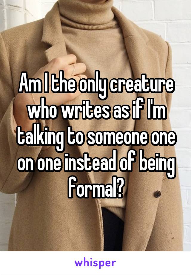 Am I the only creature who writes as if I'm talking to someone one on one instead of being formal?