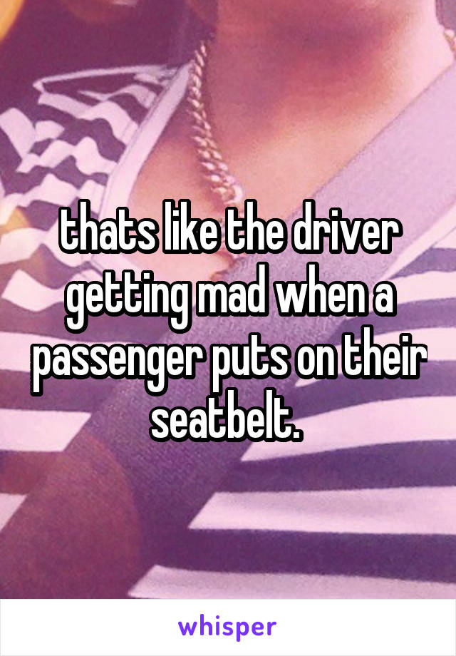 thats like the driver getting mad when a passenger puts on their seatbelt. 