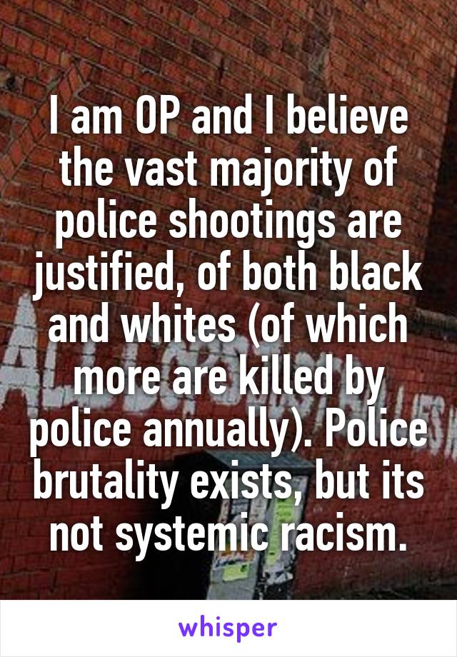 I am OP and I believe the vast majority of police shootings are justified, of both black and whites (of which more are killed by police annually). Police brutality exists, but its not systemic racism.