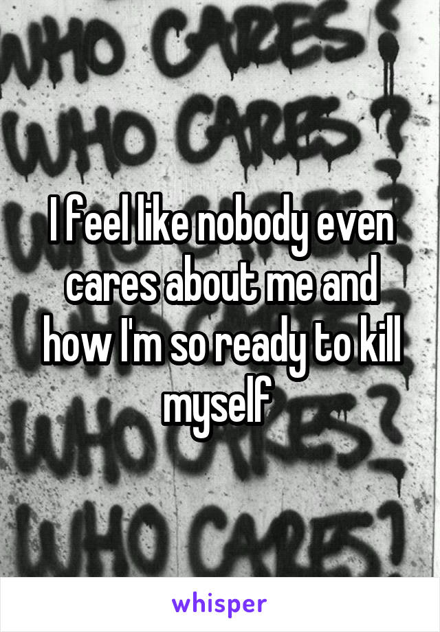 I feel like nobody even cares about me and how I'm so ready to kill myself 