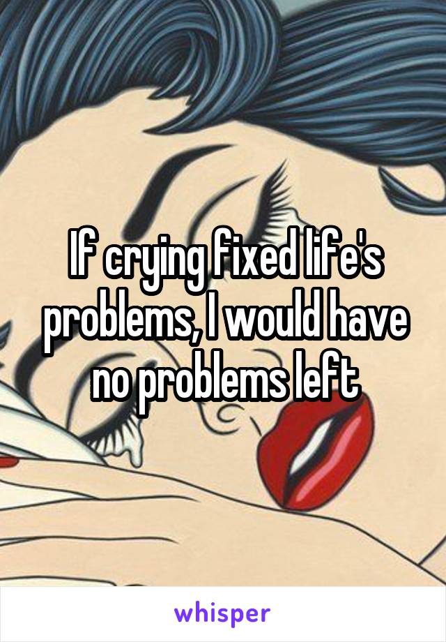 If crying fixed life's problems, I would have no problems left