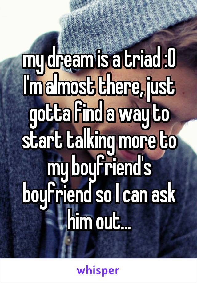 my dream is a triad :0 I'm almost there, just gotta find a way to start talking more to my boyfriend's boyfriend so I can ask him out...