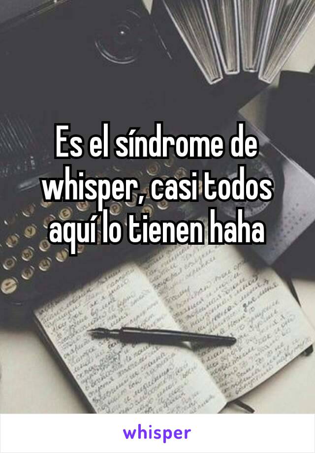 Es el síndrome de whisper, casi todos aquí lo tienen haha