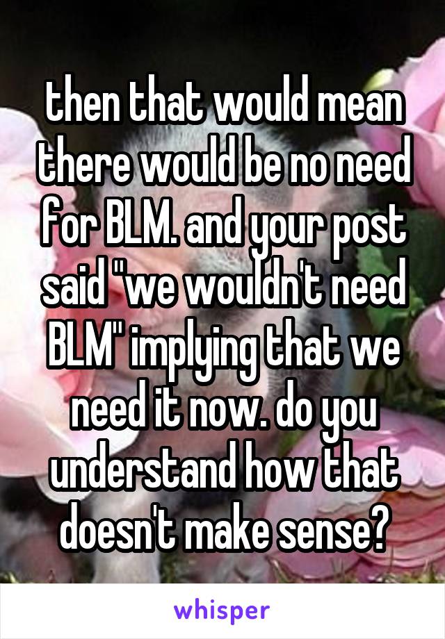 then that would mean there would be no need for BLM. and your post said "we wouldn't need BLM" implying that we need it now. do you understand how that doesn't make sense?