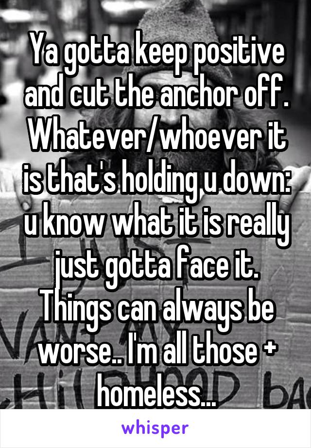 Ya gotta keep positive and cut the anchor off. Whatever/whoever it is that's holding u down: u know what it is really just gotta face it. Things can always be worse.. I'm all those + homeless...