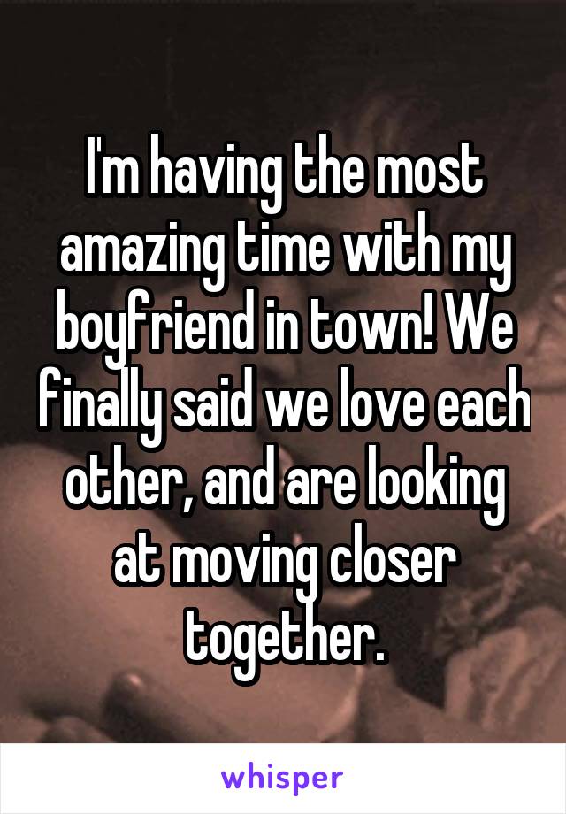 I'm having the most amazing time with my boyfriend in town! We finally said we love each other, and are looking at moving closer together.