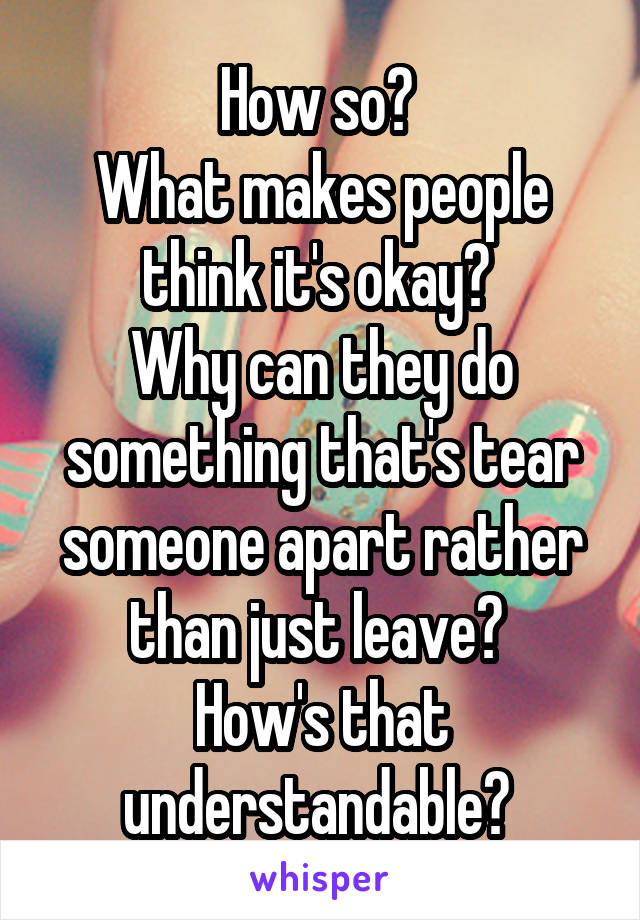 How so? 
What makes people think it's okay? 
Why can they do something that's tear someone apart rather than just leave? 
How's that understandable? 