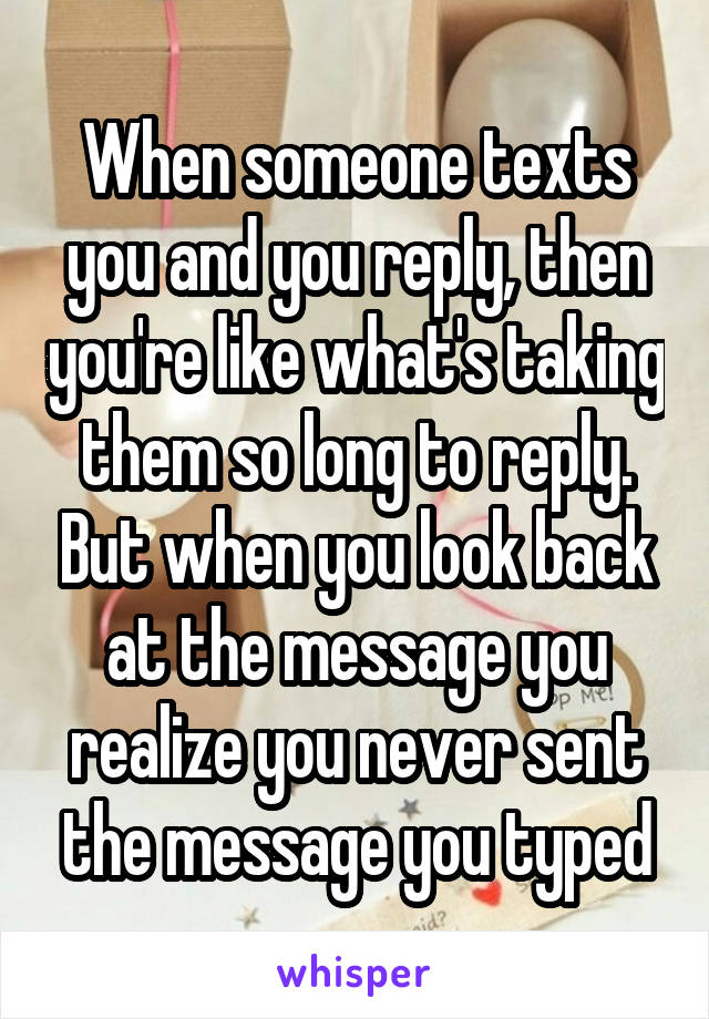 When someone texts you and you reply, then you're like what's taking them so long to reply. But when you look back at the message you realize you never sent the message you typed