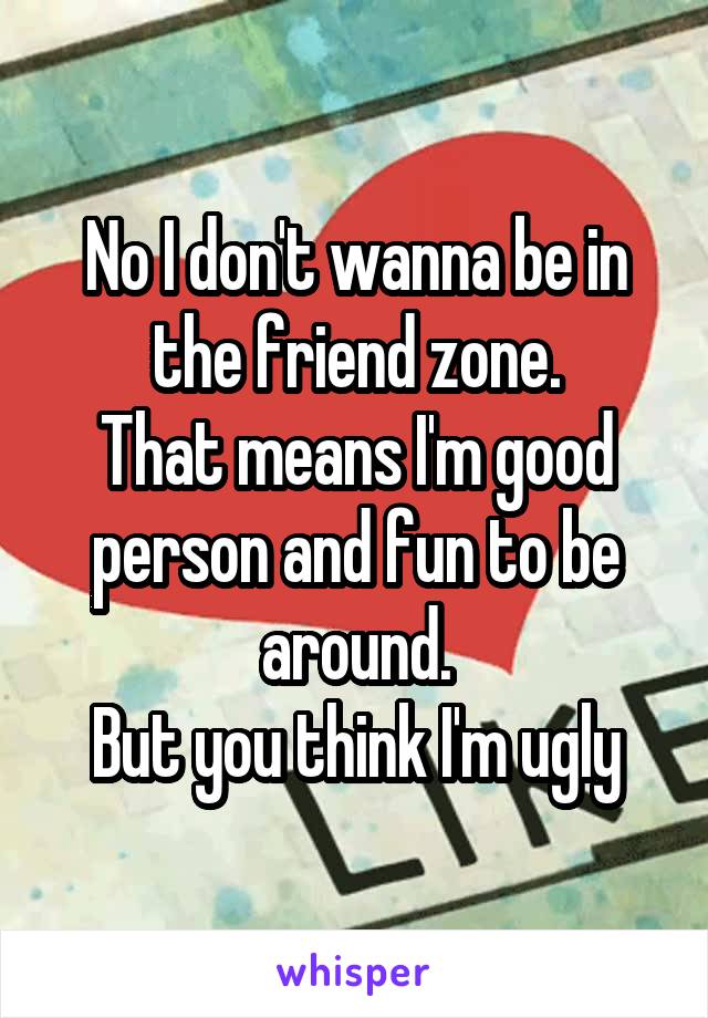 No I don't wanna be in the friend zone.
That means I'm good person and fun to be around.
But you think I'm ugly