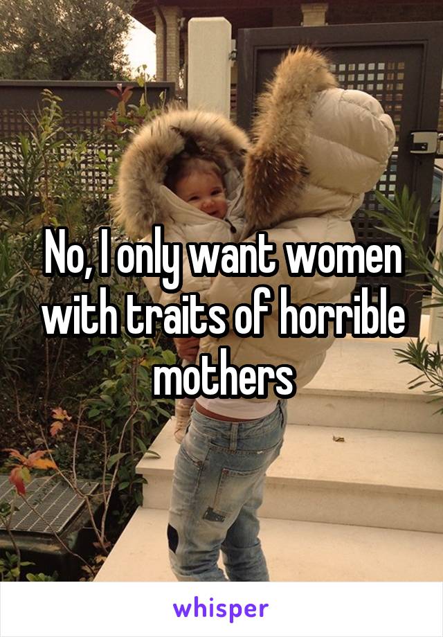 No, I only want women with traits of horrible mothers