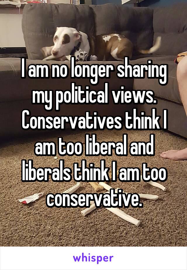 I am no longer sharing my political views. Conservatives think I am too liberal and liberals think I am too conservative.