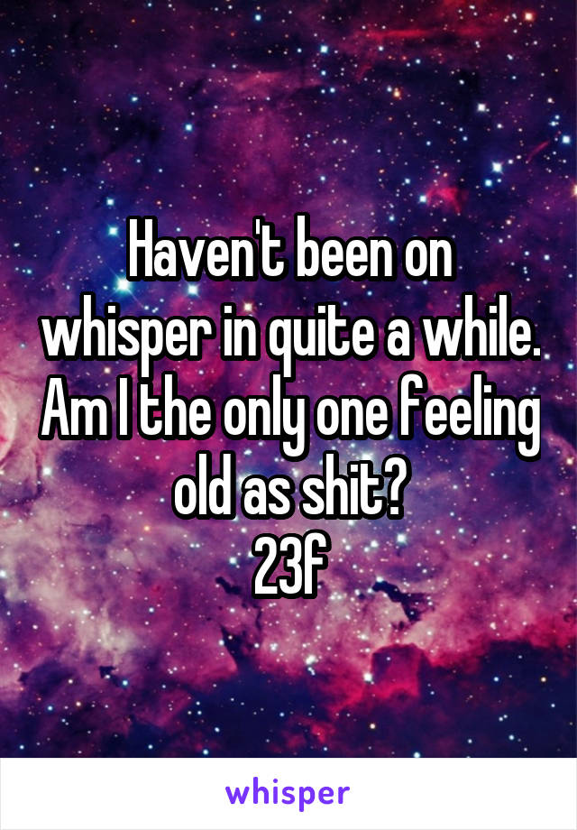 Haven't been on whisper in quite a while. Am I the only one feeling old as shit?
23f