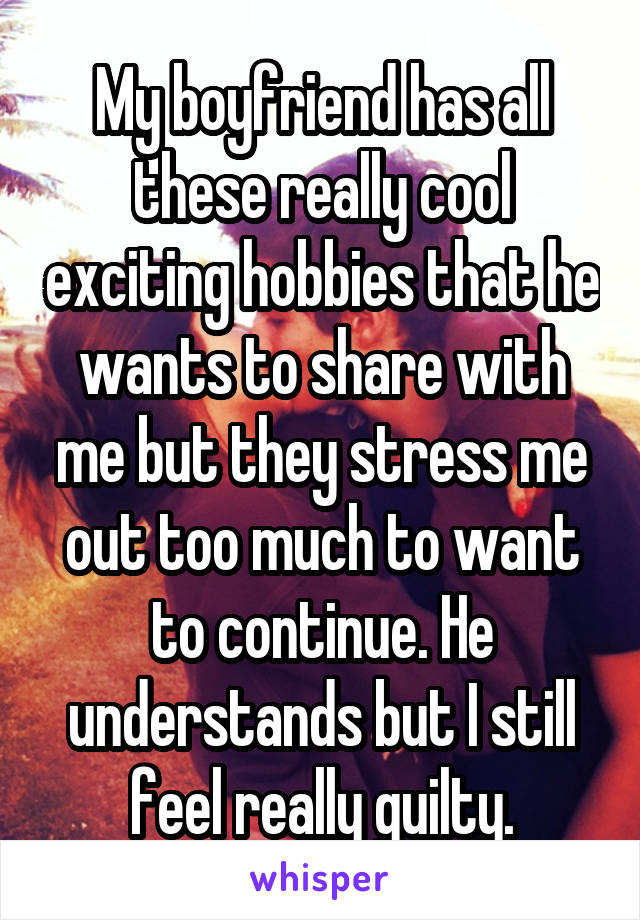 My boyfriend has all these really cool exciting hobbies that he wants to share with me but they stress me out too much to want to continue. He understands but I still feel really guilty.