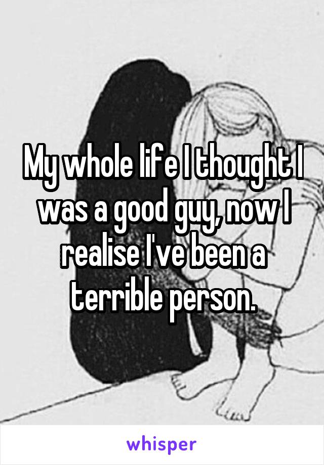 My whole life I thought I was a good guy, now I realise I've been a terrible person.