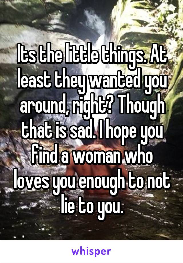 Its the little things. At least they wanted you around, right? Though that is sad. I hope you find a woman who loves you enough to not lie to you.