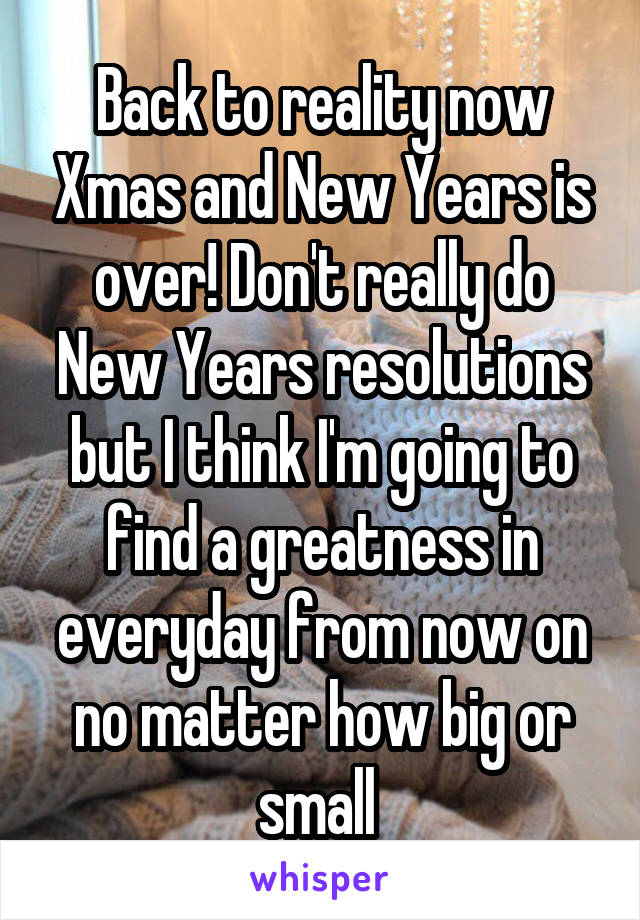 Back to reality now Xmas and New Years is over! Don't really do New Years resolutions but I think I'm going to find a greatness in everyday from now on no matter how big or small 