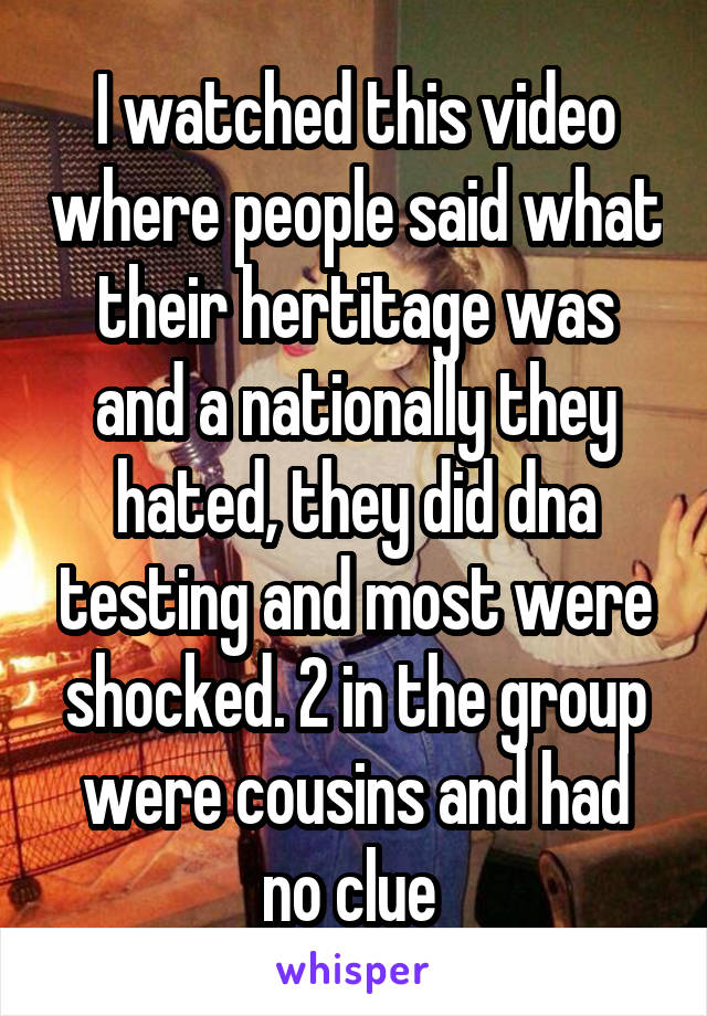 I watched this video where people said what their hertitage was and a nationally they hated, they did dna testing and most were shocked. 2 in the group were cousins and had no clue 