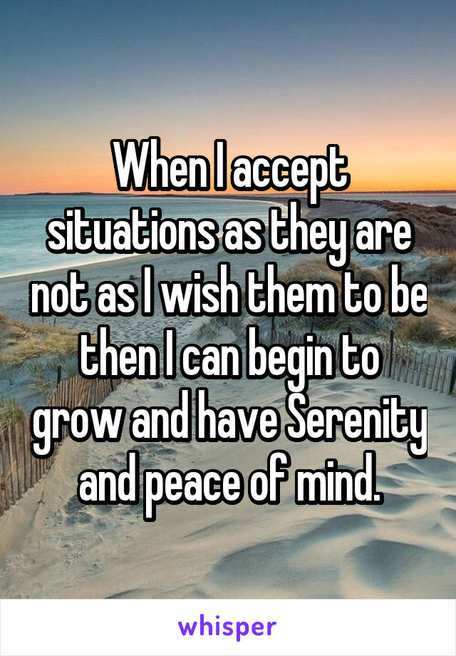 When I accept situations as they are not as I wish them to be then I can begin to grow and have Serenity and peace of mind.