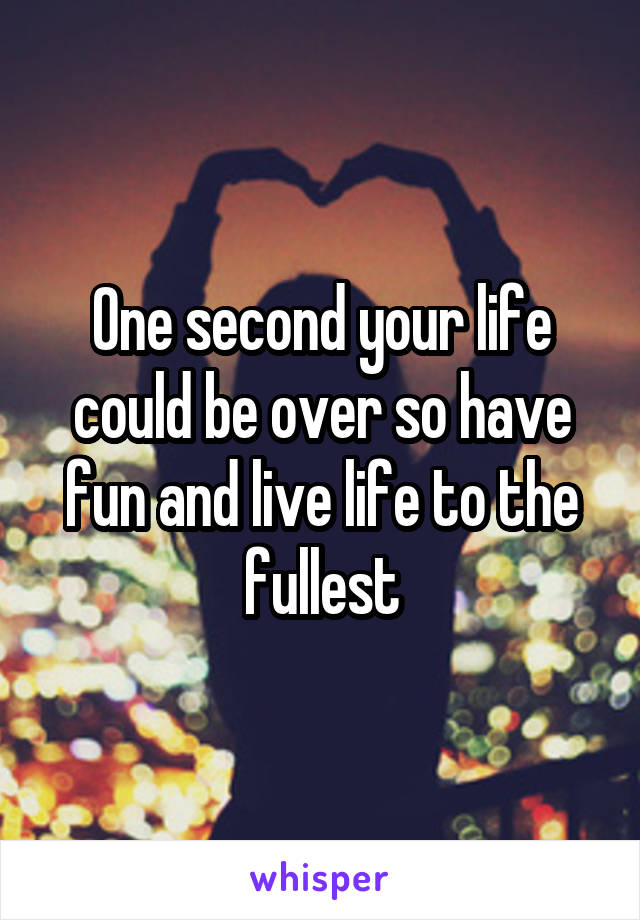 One second your life could be over so have fun and live life to the fullest