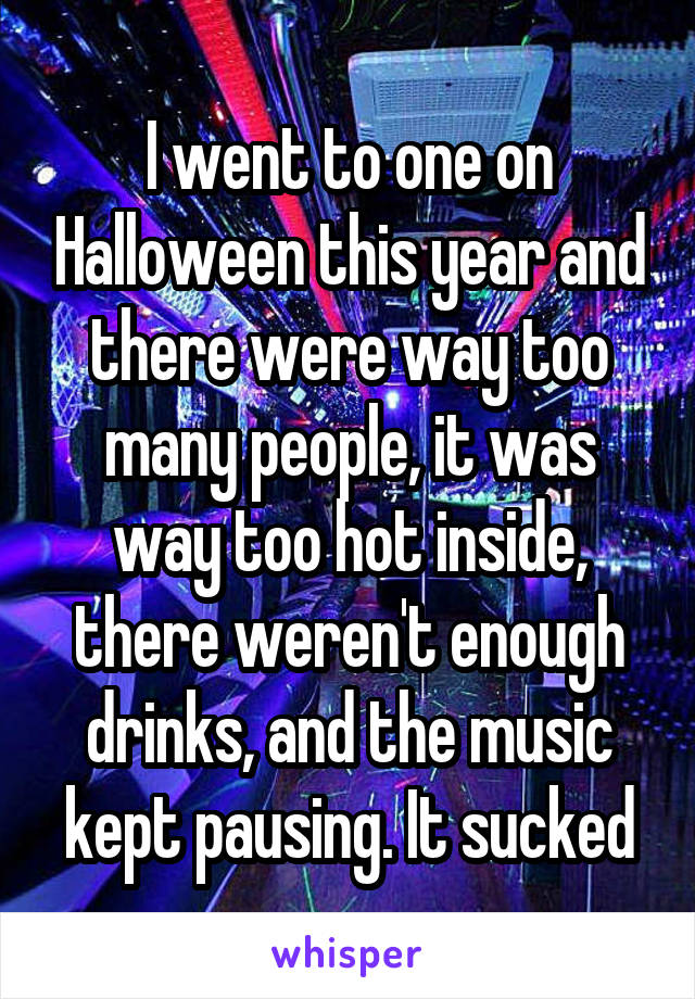 I went to one on Halloween this year and there were way too many people, it was way too hot inside, there weren't enough drinks, and the music kept pausing. It sucked