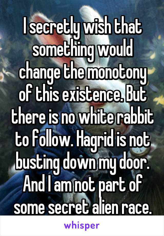 I secretly wish that something would change the monotony of this existence. But there is no white rabbit to follow. Hagrid is not busting down my door. And I am not part of some secret alien race.