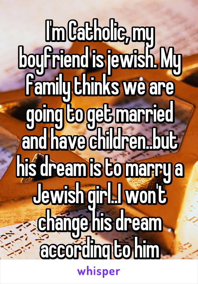 I'm Catholic, my boyfriend is jewish. My family thinks we are going to get married and have children..but his dream is to marry a Jewish girl..I won't change his dream according to him