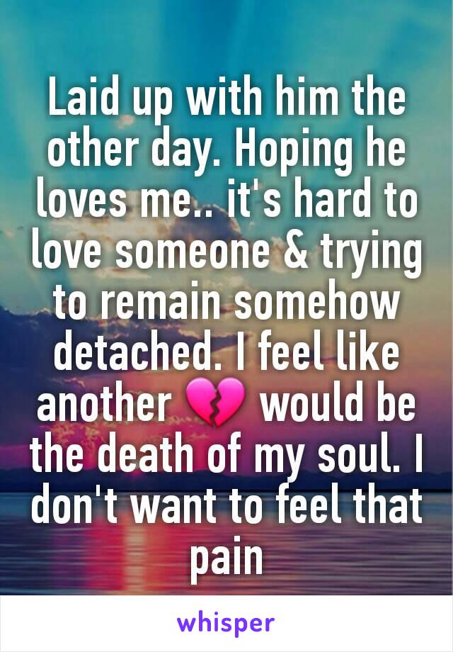 Laid up with him the other day. Hoping he loves me.. it's hard to love someone & trying to remain somehow detached. I feel like another 💔 would be the death of my soul. I don't want to feel that pain