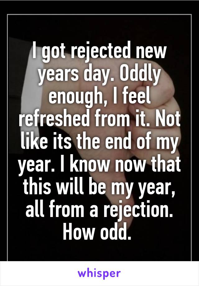 I got rejected new years day. Oddly enough, I feel refreshed from it. Not like its the end of my year. I know now that this will be my year, all from a rejection. How odd. 