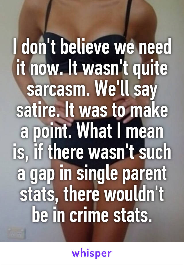 I don't believe we need it now. It wasn't quite sarcasm. We'll say satire. It was to make a point. What I mean is, if there wasn't such a gap in single parent stats, there wouldn't be in crime stats.