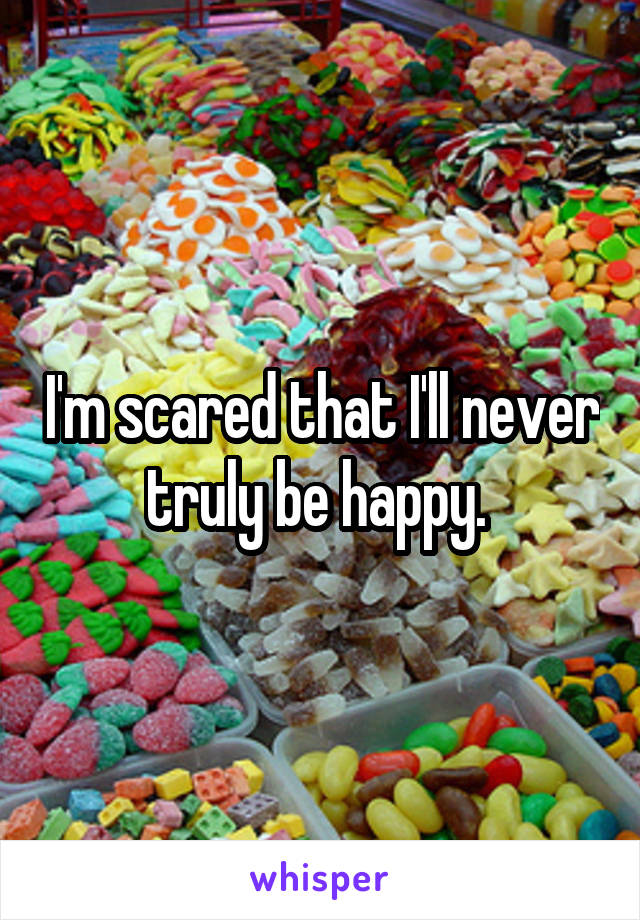 I'm scared that I'll never truly be happy. 