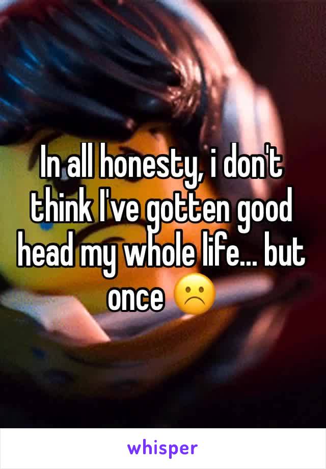 In all honesty, i don't think I've gotten good head my whole life... but once ☹️