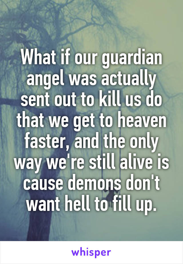 What if our guardian angel was actually sent out to kill us do that we get to heaven faster, and the only way we're still alive is cause demons don't want hell to fill up.