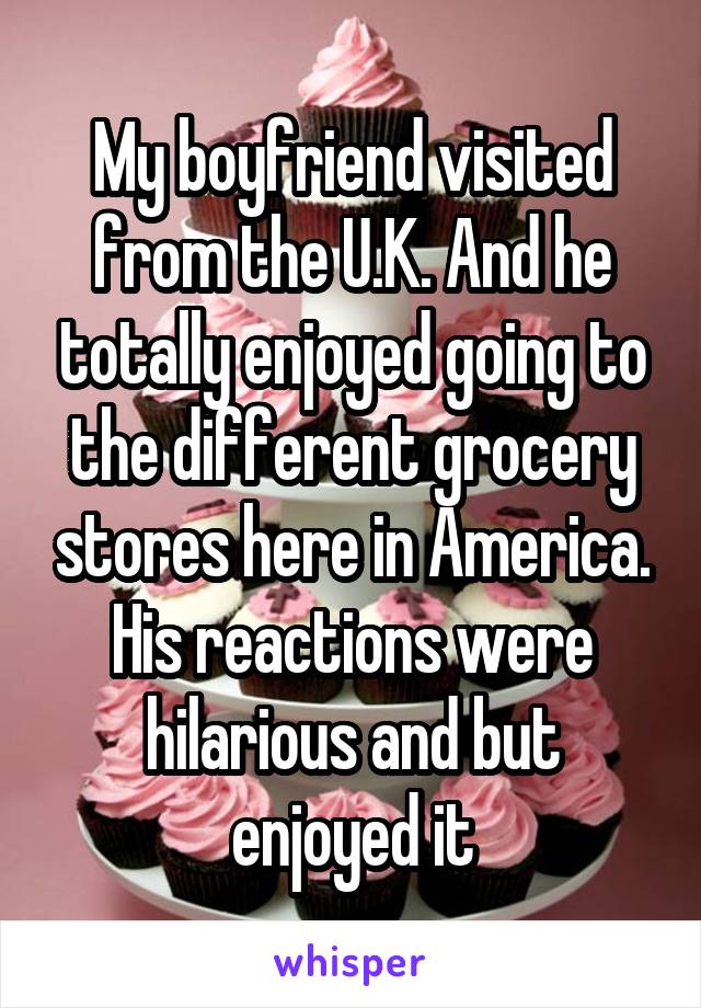 My boyfriend visited from the U.K. And he totally enjoyed going to the different grocery stores here in America. His reactions were hilarious and but enjoyed it