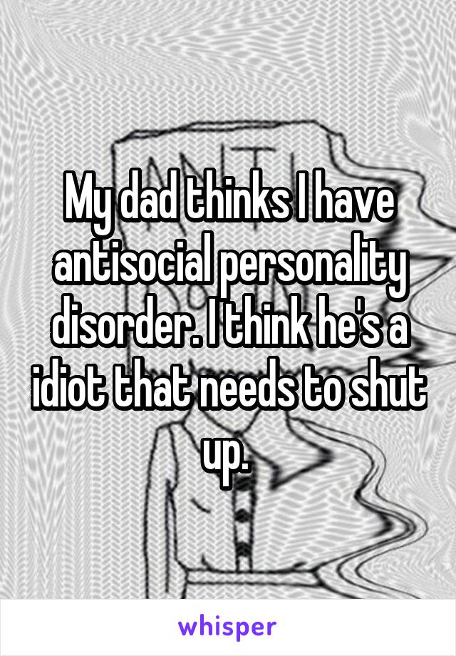 My dad thinks I have antisocial personality disorder. I think he's a idiot that needs to shut up. 