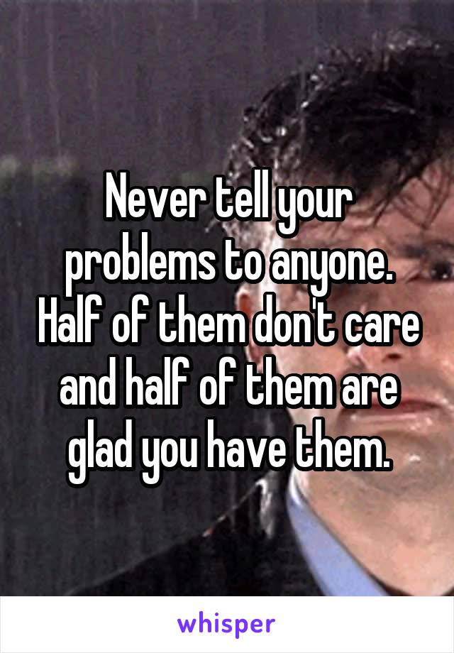 Never tell your problems to anyone. Half of them don't care and half of them are glad you have them.