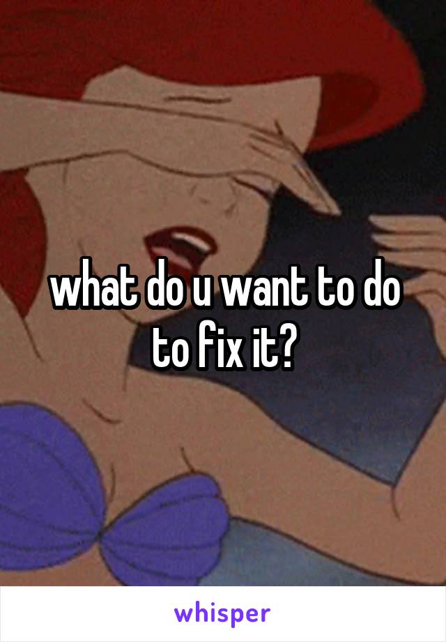 what do u want to do to fix it?