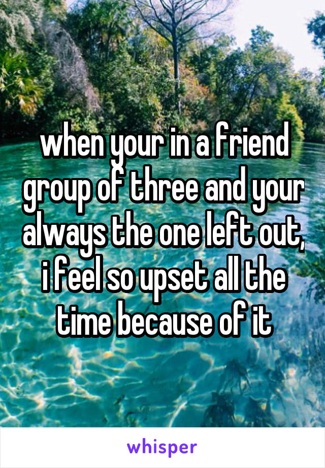 when your in a friend group of three and your always the one left out, i feel so upset all the time because of it