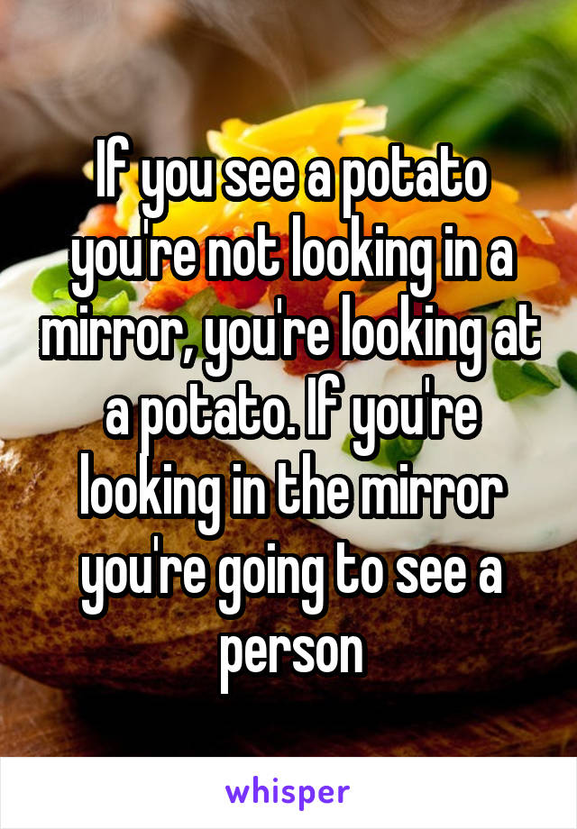 If you see a potato you're not looking in a mirror, you're looking at a potato. If you're looking in the mirror you're going to see a person