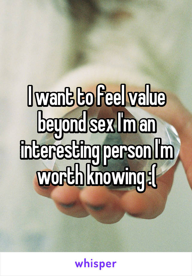 I want to feel value beyond sex I'm an interesting person I'm worth knowing :(