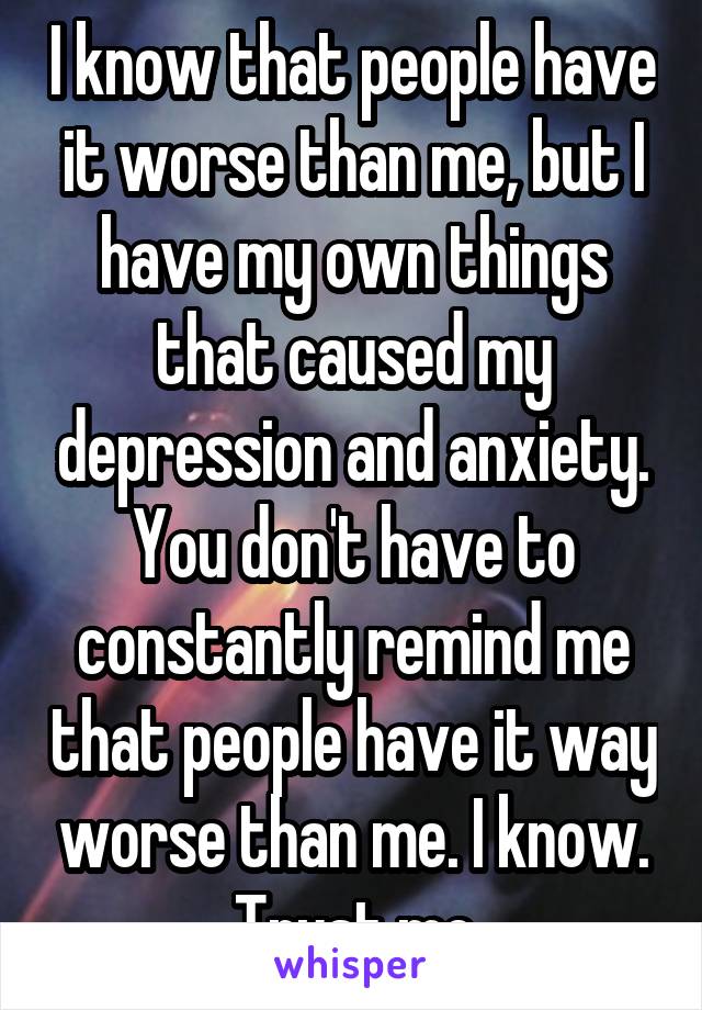 I know that people have it worse than me, but I have my own things that caused my depression and anxiety. You don't have to constantly remind me that people have it way worse than me. I know. Trust me