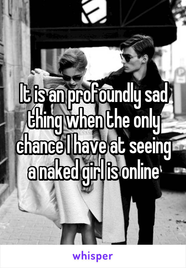 It is an profoundly sad thing when the only chance I have at seeing a naked girl is online