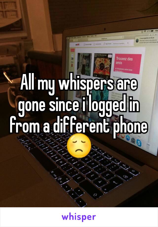 All my whispers are gone since i logged in from a different phone 😞