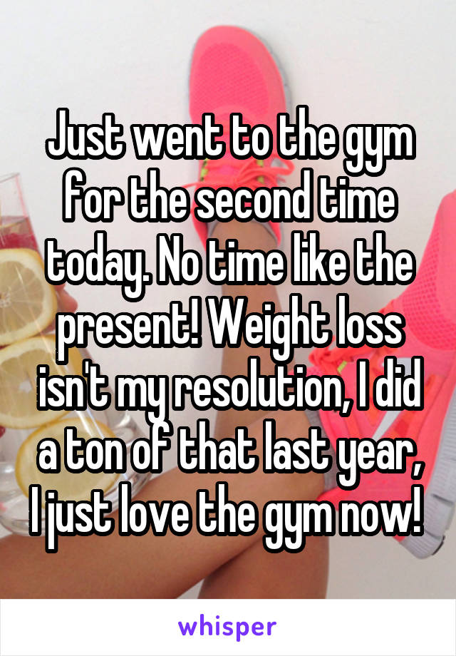 Just went to the gym for the second time today. No time like the present! Weight loss isn't my resolution, I did a ton of that last year, I just love the gym now! 